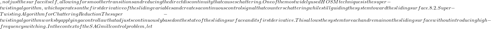 , not just the surface itself, allowing for smoother transitions and reducing the direct discontinuity that causes chattering. One of the most widely used HOSM techniques is the super-twisting algorithm, which operates on the first derivative of the sliding variable s and creates a continuous control signal that counters chattering while still guiding the system toward the sliding surface. 8.2. Super-Twisting Algorithm for Chattering Reduction The super-twisting algorithm works by applying a control law that adjusts continuously based on the state of the sliding surface and its first derivative. This allows the system to reach and remain on the sliding surface without introducing high-frequency switching. In the context of the SAG mill control problem, let