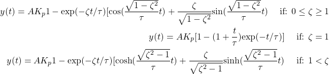 \begin{equation*} \begin{split} y(t) = AK_{p}{1 - \textrm{exp}(-\zeta t/\tau)[\textrm{cos}(\frac{\sqrt{1-\zeta^{2}}}{\tau}t) + \frac{\zeta}{\sqrt{1-\zeta^{2}}} \textrm{sin} (\frac{\sqrt{1-\zeta^{2}}}{\tau} t)} \hspace{0.5cm} \textrm{if: } 0 \leq \zeta \geq 1 \\ y(t) = AK_{p}[1 - (1 + \frac{t}{\tau})\textrm{exp}(-t/\tau)] \hspace{0.5cm} \textrm{if: } \zeta = 1 \\ y(t) = AK_{p}{1 - \textrm{exp}(-\zeta t/\tau)[\textrm{cosh}(\frac{\sqrt{\zeta^{2} - 1}}{\tau}t) + \frac{\zeta}{\sqrt{\zeta^{2} - 1}} \textrm{sinh}(\frac{\sqrt{\zeta^{2} - 1}}{\tau}t)} \hspace{0.5cm} \textrm{if: } 1 < \zeta \end{split} \end{equation*}