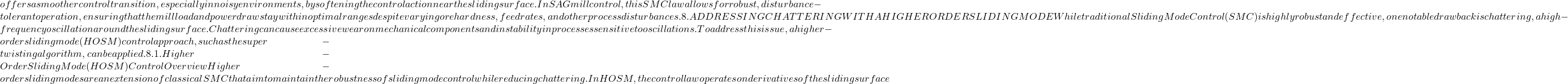 offers a smoother control transition, especially in noisy environments, by softening the control action near the sliding surface. In SAG mill control, this SMC law allows for robust, disturbance-tolerant operation, ensuring that the mill load and power draw stay within optimal ranges despite varying ore hardness, feed rates, and other process disturbances. 8. ADDRESSING CHATTERING WITH A HIGHER ORDER SLIDING MODE While traditional Sliding Mode Control (SMC) is highly robust and effective, one notable drawback is chattering, a high-frequency oscillation around the sliding surface. Chattering can cause excessive wear on mechanical components and instability in processes sensitive to oscillations. To address this issue, a higher-order sliding mode (HOSM) control approach, such as the super-twisting algorithm, can be applied. 8.1. Higher-Order Sliding Mode (HOSM) Control Overview Higher-order sliding modes are an extension of classical SMC that aim to maintain the robustness of sliding mode control while reducing chattering. In HOSM, the control law operates on derivatives of the sliding surface